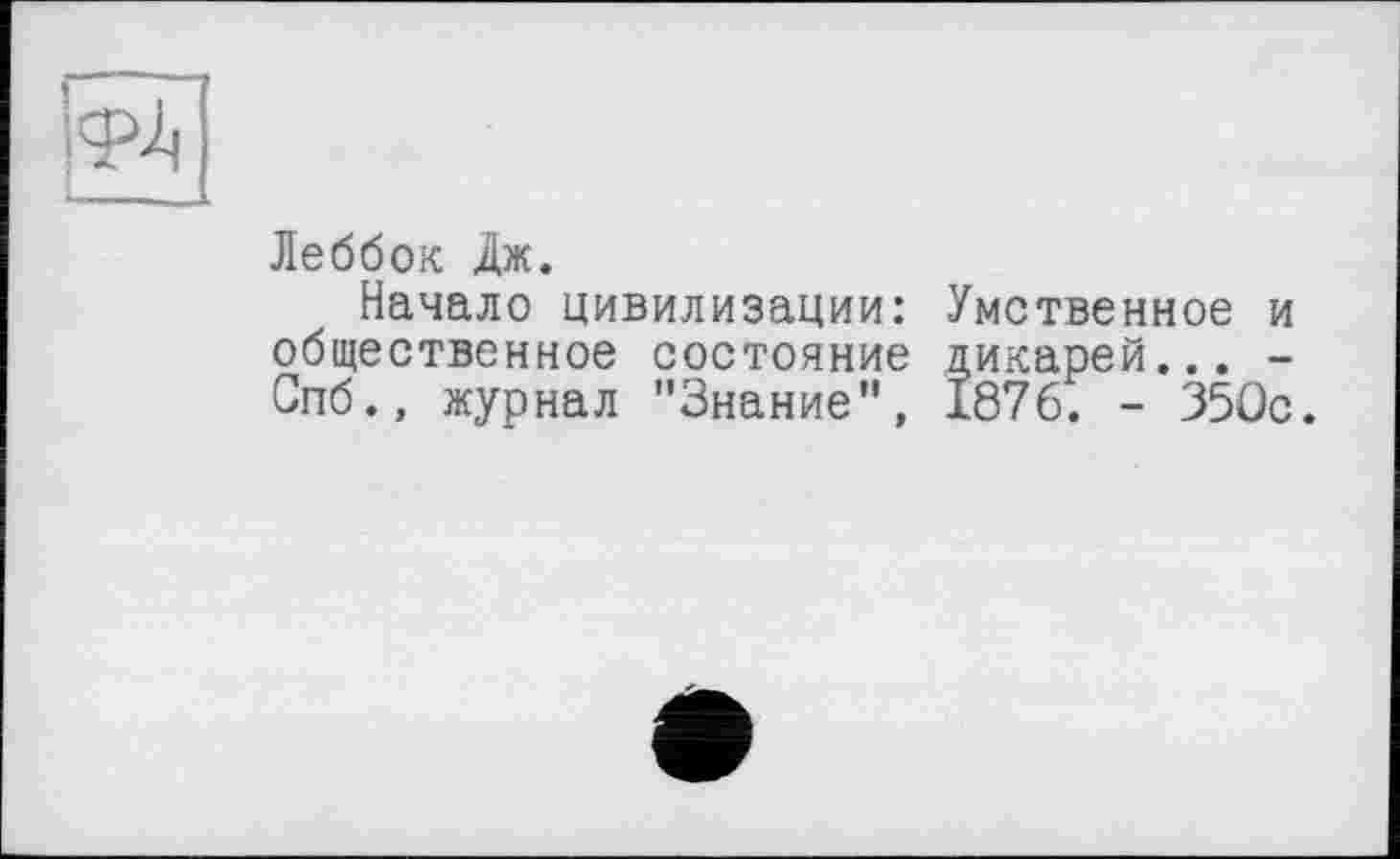 ﻿Леббок Дж.
Начало цивилизации: Умственное и общественное состояние дикарей... -Спб., журнал "Знание”, 1876. - 350с.